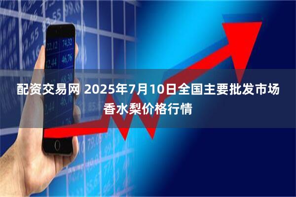 配资交易网 2025年7月10日全国主要批发市场香水梨价格行情