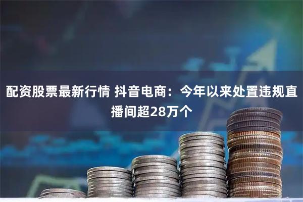配资股票最新行情 抖音电商：今年以来处置违规直播间超28万个