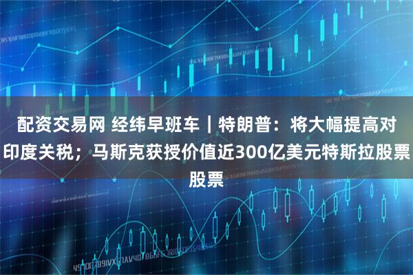 配资交易网 经纬早班车｜特朗普：将大幅提高对印度关税；马斯克获授价值近300亿美元特斯拉股票