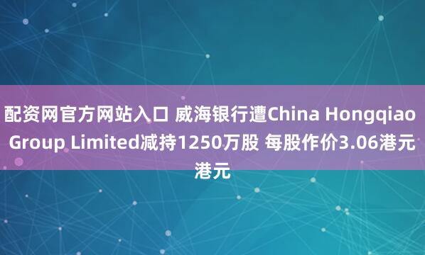 配资网官方网站入口 威海银行遭China Hongqiao Group Limited减持1250万股 每股作价3.06港元